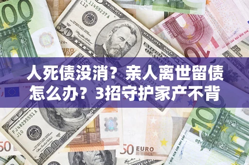 济南人死债没消？亲人离世留债怎么办？3招守护家产不背锅
