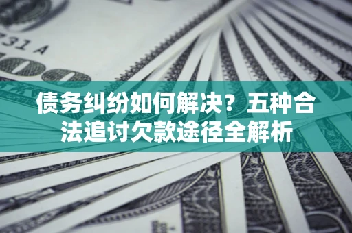 济南债务纠纷如何解决？五种合法追讨欠款途径全解析