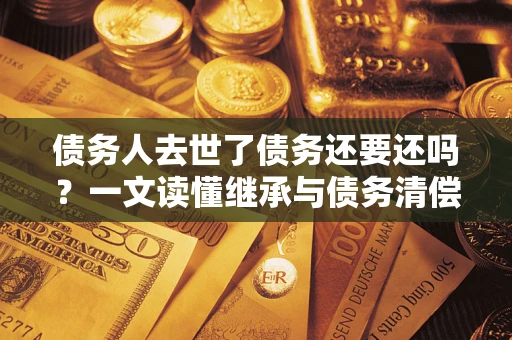 济南债务人去世了债务还要还吗？一文读懂继承与债务清偿