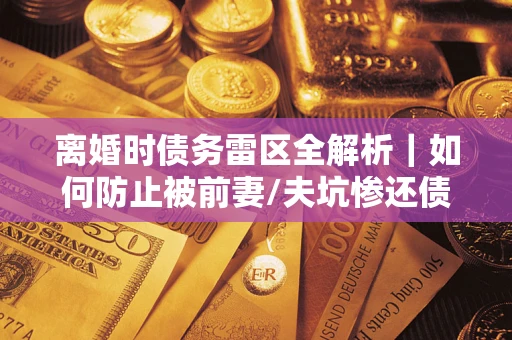 济南离婚时债务雷区全解析｜如何防止被前妻/夫坑惨还债？