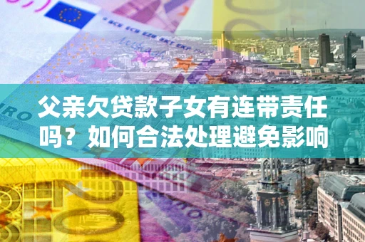 济南父亲欠贷款子女有连带责任吗？如何合法处理避免影响？