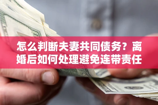 济南怎么判断夫妻共同债务？离婚后如何处理避免连带责任？