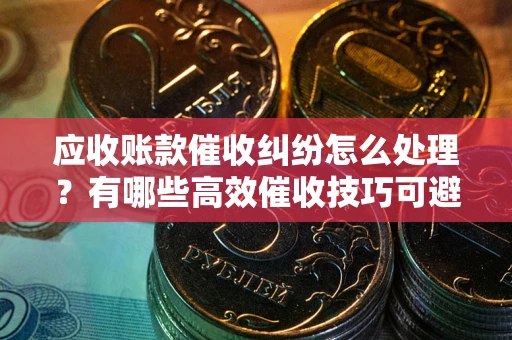 济南应收账款催收纠纷怎么处理？有哪些高效催收技巧可避免坏账？